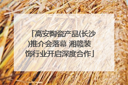 高安陶瓷产品(长沙)推介会落幕 湘赣装饰行业开启深度合作