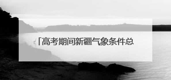 高考期间新疆气象条件总体有利 需注意防暑降温