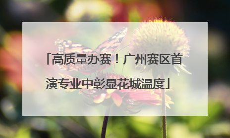 高质量办赛！广州赛区首演专业中彰显花城温度