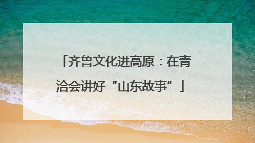齐鲁文化进高原：在青洽会讲好“山东故事”