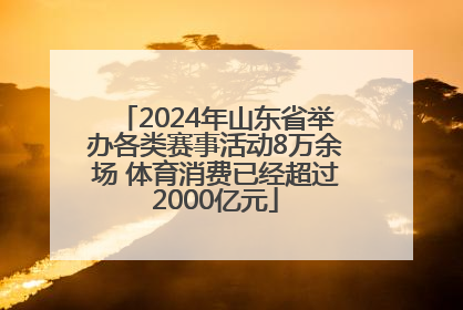2024年山东省举办各类赛事活动8万余场 体育消费已经超过2000亿元