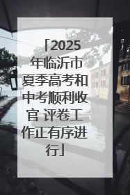 2025 年临沂市夏季高考和中考顺利收官 评卷工作正有序进行