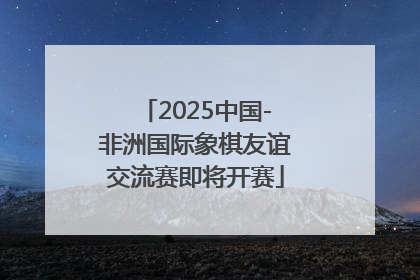 2025中国-非洲国际象棋友谊交流赛即将开赛