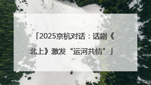 2025京杭对话：话剧《北上》激发“运河共情”