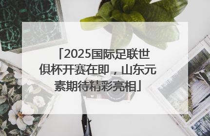 2025国际足联世俱杯开赛在即，山东元素期待精彩亮相