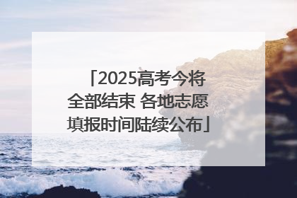 2025高考今将全部结束 各地志愿填报时间陆续公布