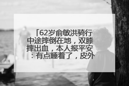 62岁俞敏洪骑行中途摔倒在地，双膝摔出血，本人报平安：有点睡着了，皮外伤，不用担心